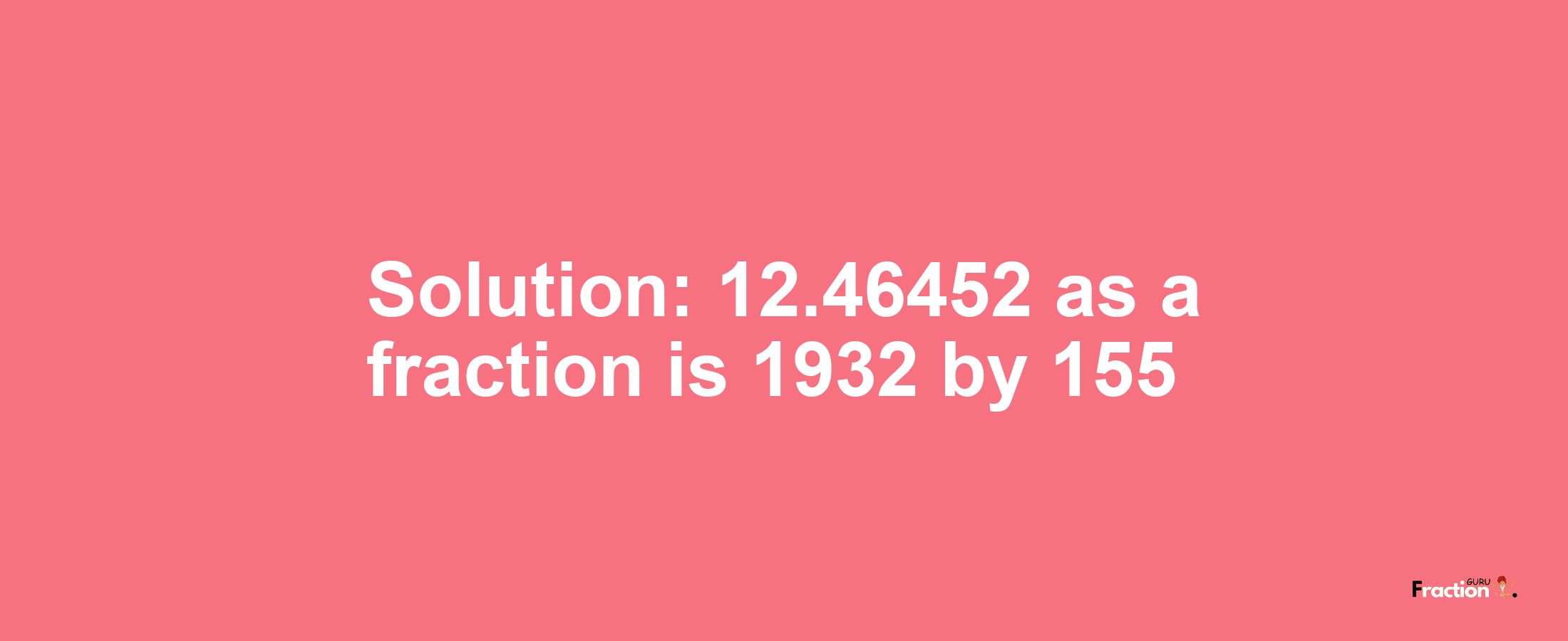 Solution:12.46452 as a fraction is 1932/155